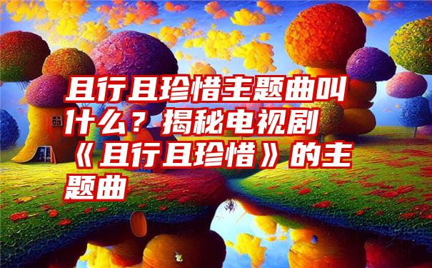 且行且珍惜主题曲叫什么？揭秘电视剧《且行且珍惜》的主题曲