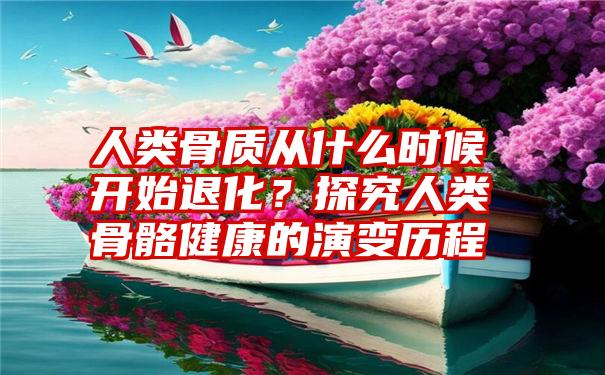 人类骨质从什么时候开始退化？探究人类骨骼健康的演变历程
