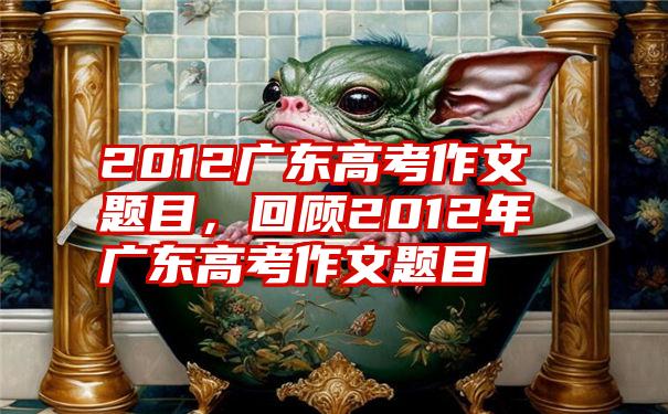 2012广东高考作文题目，回顾2012年广东高考作文题目