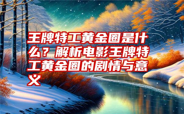 王牌特工黄金圈是什么？解析电影王牌特工黄金圈的剧情与意义