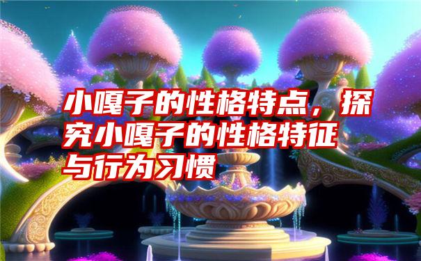 小嘎子的性格特点，探究小嘎子的性格特征与行为习惯