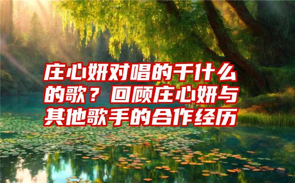 庄心妍对唱的千什么的歌？回顾庄心妍与其他歌手的合作经历