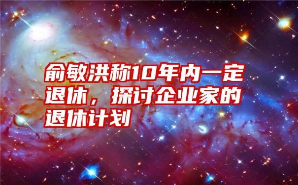 俞敏洪称10年内一定退休，探讨企业家的退休计划