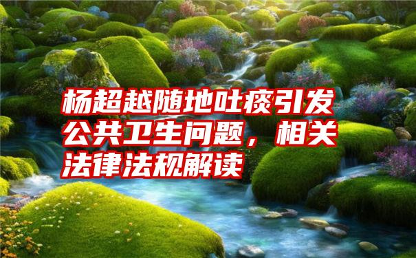 杨超越随地吐痰引发公共卫生问题，相关法律法规解读