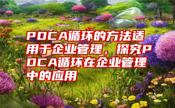 PDCA循环的方法适用于企业管理，探究PDCA循环在企业管理中的应用