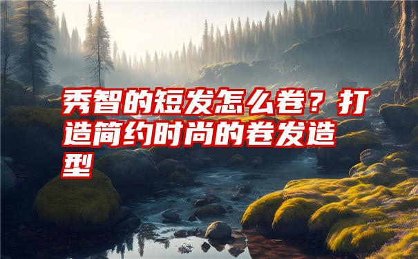 秀智的短发怎么卷？打造简约时尚的卷发造型