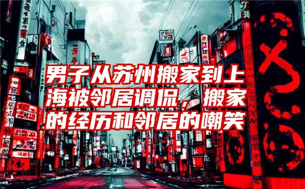 男子从苏州搬家到上海被邻居调侃，搬家的经历和邻居的嘲笑