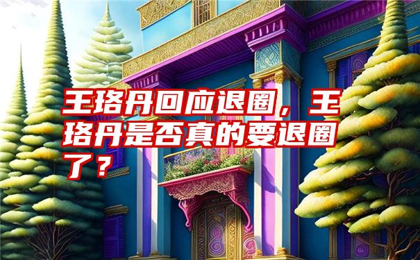 王珞丹回应退圈，王珞丹是否真的要退圈了？