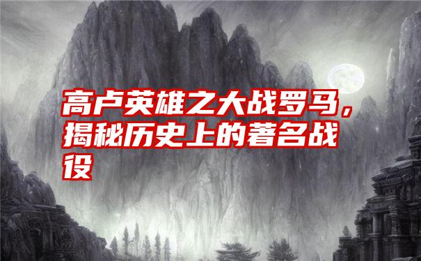 高卢英雄之大战罗马，揭秘历史上的著名战役