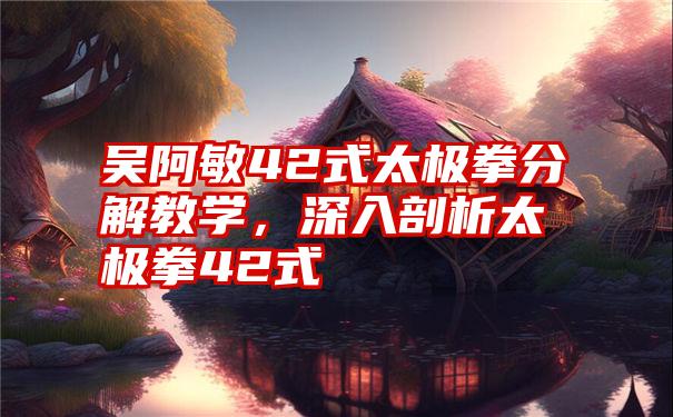 吴阿敏42式太极拳分解教学,深入剖析太极拳42式