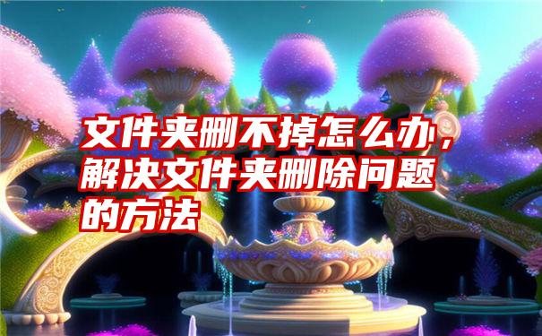 文件夹删不掉怎么办，解决文件夹删除问题的方法