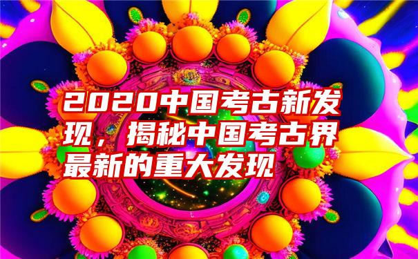 2020中国考古新发现，揭秘中国考古界最新的重大发现