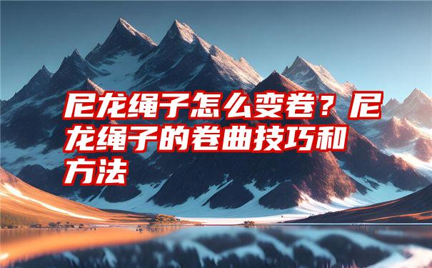 尼龙绳子怎么变卷？尼龙绳子的卷曲技巧和方法