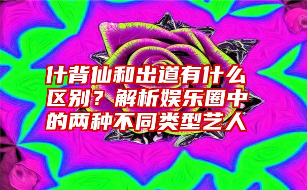 什背仙和出道有什么区别？解析娱乐圈中的两种不同类型艺人