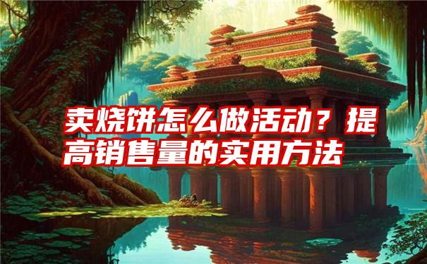 卖烧饼怎么做活动？提高销售量的实用方法