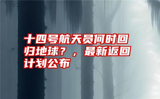 十四号航天员何时回归地球？，最新返回计划公布