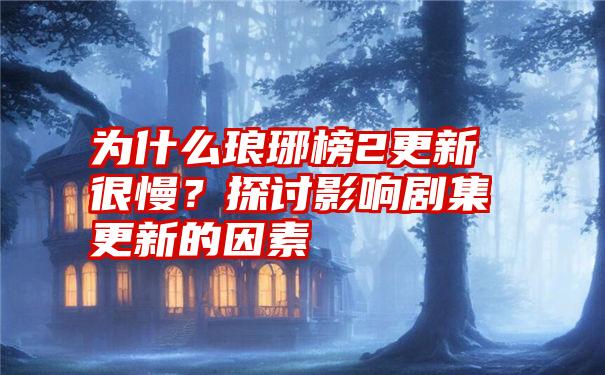 为什么琅琊榜2更新很慢？探讨影响剧集更新的因素