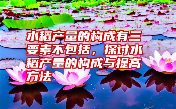 水稻产量的构成有三要素不包括，探讨水稻产量的构成与提高方法