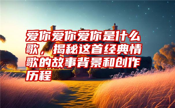 爱你爱你爱你是什么歌，揭秘这首经典情歌的故事背景和创作历程