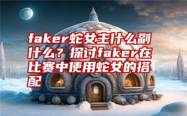 faker蛇女主什么副什么？探讨faker在比赛中使用蛇女的搭配