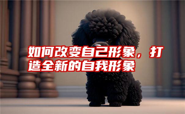 如何改变自己形象,打造全新的自我形象