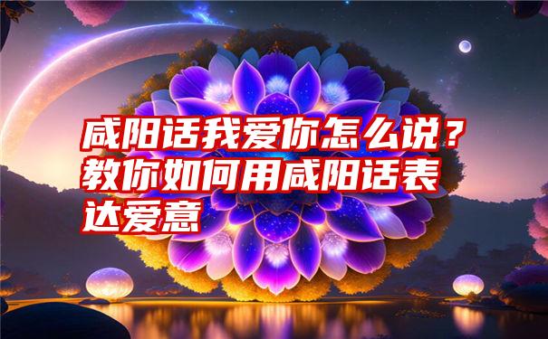 咸阳话我爱你怎么说？教你如何用咸阳话表达爱意