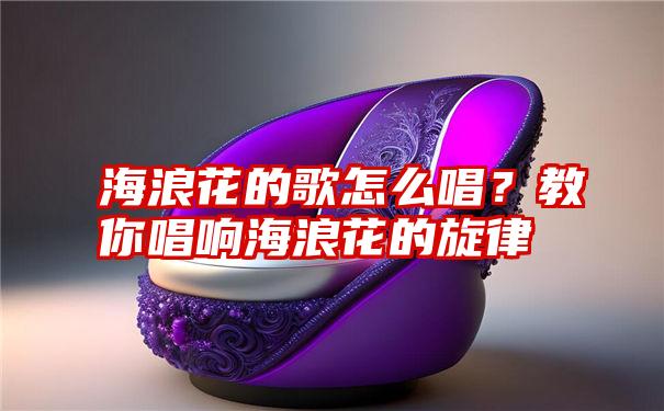 海浪花的歌怎么唱？教你唱响海浪花的旋律