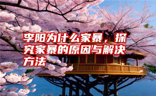 李阳为什么家暴，探究家暴的原因与解决方法