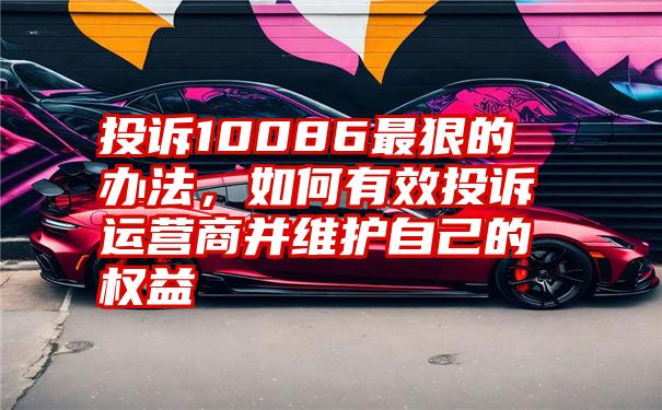 投诉10086最狠的办法，如何有效投诉运营商并维护自己的权益