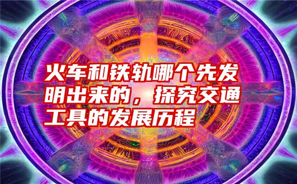 火车和铁轨哪个先发明出来的，探究交通工具的发展历程