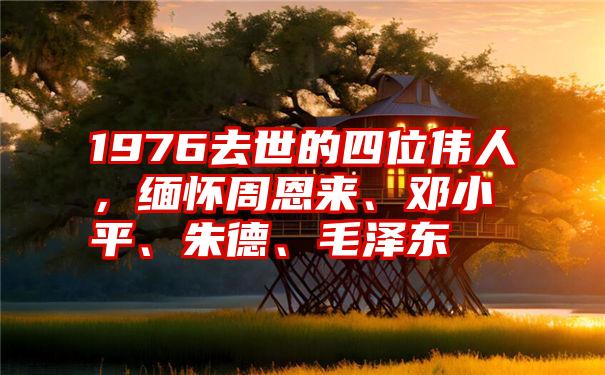 1976去世的四位伟人，缅怀周恩来、邓小平、朱德、毛泽东