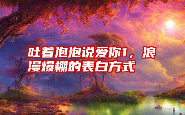 吐着泡泡说爱你1，浪漫爆棚的表白方式