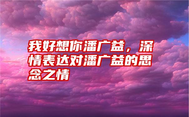 我好想你潘广益，深情表达对潘广益的思念之情