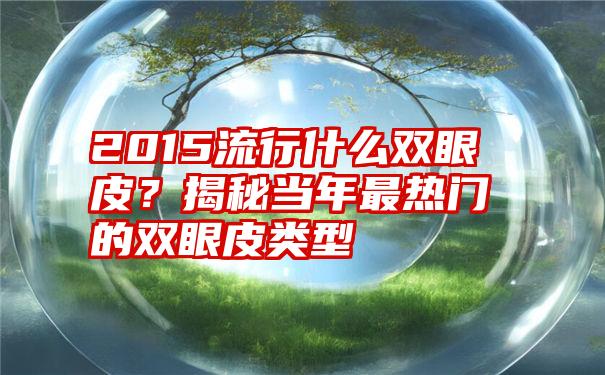 2015流行什么双眼皮？揭秘当年最热门的双眼皮类型