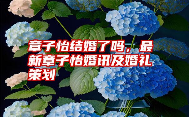 章子怡结婚了吗，最新章子怡婚讯及婚礼策划