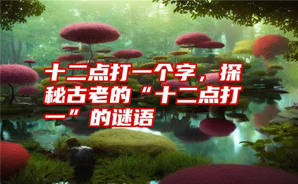 十二点打一个字,探秘古老的“十二点打一”的谜语