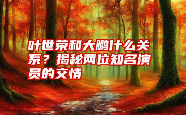 叶世荣和大鹏什么关系？揭秘两位知名演员的交情