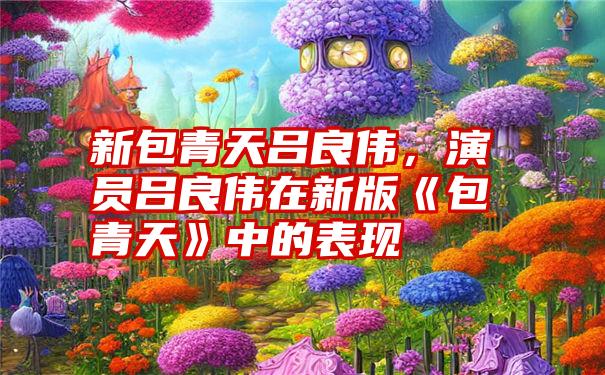 新包青天吕良伟，演员吕良伟在新版《包青天》中的表现