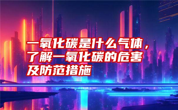 一氧化碳是什么气体，了解一氧化碳的危害及防范措施