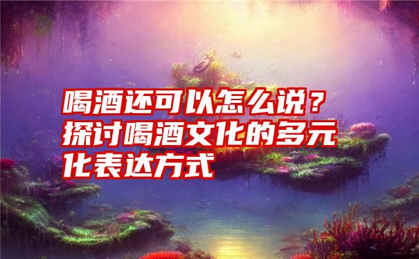 喝酒还可以怎么说？探讨喝酒文化的多元化表达方式