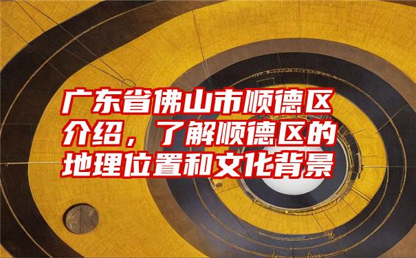 广东省佛山市顺德区介绍，了解顺德区的地理位置和文化背景