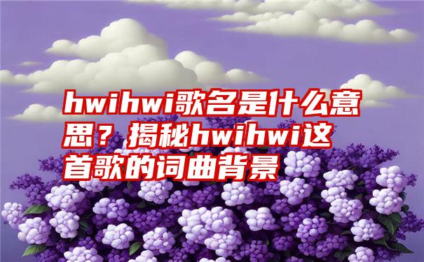 hwihwi歌名是什么意思？揭秘hwihwi这首歌的词曲背景