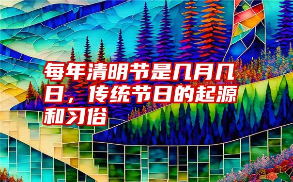 每年清明节是几月几日，传统节日的起源和习俗