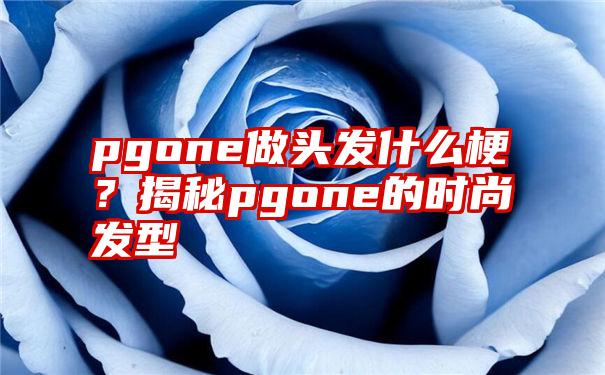 pgone做头发什么梗？揭秘pgone的时尚发型