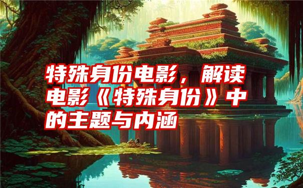 特殊身份电影，解读电影《特殊身份》中的主题与内涵