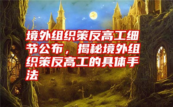 境外组织策反高工细节公布，揭秘境外组织策反高工的具体手法