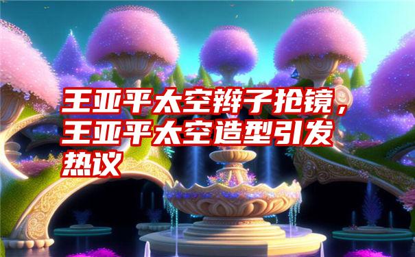 王亚平太空辫子抢镜，王亚平太空造型引发热议