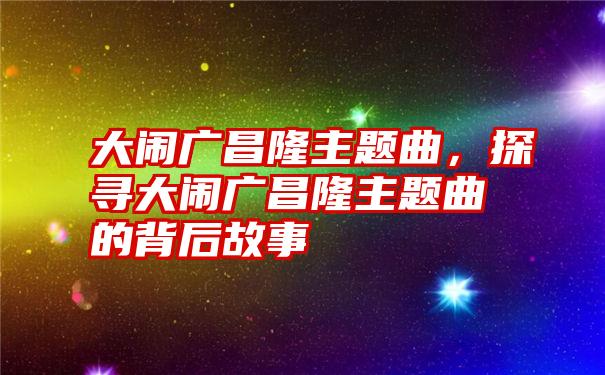 大闹广昌隆主题曲,探寻大闹广昌隆主题曲的背后故事