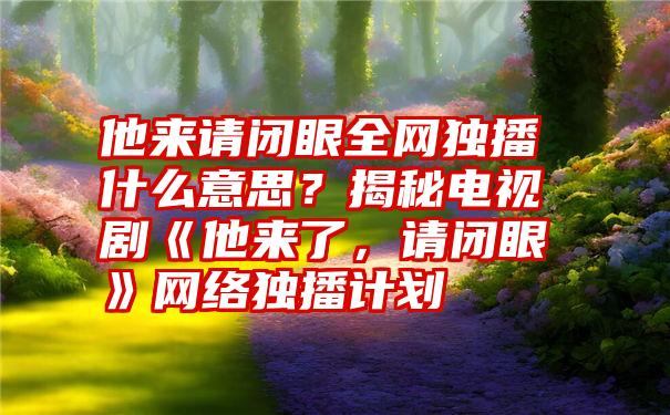 他来请闭眼全网独播什么意思？揭秘电视剧《他来了，请闭眼》网络独播计划