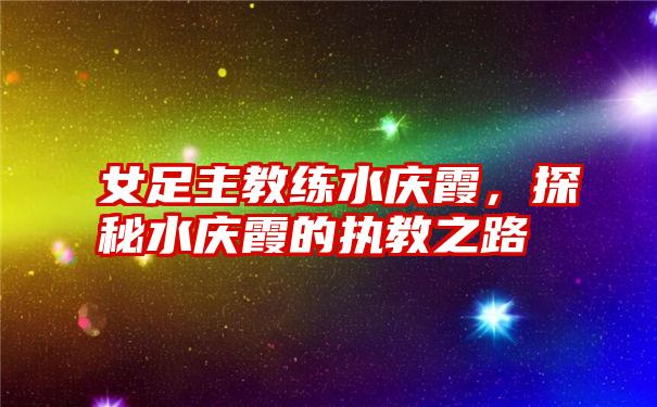 女足主教练水庆霞,探秘水庆霞的执教之路